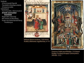 Szobrok
 A fennmaradt figurák
 Távolabbi stíluskapcsolatok
 A korponai oltár
Táblaképek
 Fennmaradás, rekonstrukció
 A festő: azonosítási
     kísérletek
 Regionális rokonság
 MS mester és Nürnberg
 Hugo von Hohenlandenberg
     misekönyve




                               Baltazar Behem kódexe, 1505 körül.
                               Krakkó, Biblioteka Jagiellońska, nr 16




                                                                        Erazmus Ciołek pontifikáléja, 1510 körül.
                                                                        Krakkó, Fundacja Książąt Czartoryskich,
                                                                        XVII/Ms. 1212
 