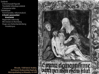 Szobrok
 A fennmaradt figurák
 Távolabbi stíluskapcsolatok
 A korponai oltár
Táblaképek
 Fennmaradás, rekonstrukció
 A festő: azonosítási
     kísérletek
 Regionális rokonság
 MS mester és Nürnberg
 Hugo von Hohenlandenberg
     misekönyve




              Missale, 1500 körül. Krakkó,
          Archiwum Krakowskiej Kapituły
        Metropolitalnej na Wawelu, nr 4 KP
 