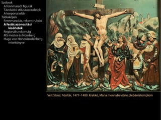 Szobrok
 A fennmaradt figurák
 Távolabbi stíluskapcsolatok
 A korponai oltár
Táblaképek
 Fennmaradás, rekonstrukció
 A festő: azonosítási
     kísérletek
 Regionális rokonság
 MS mester és Nürnberg
 Hugo von Hohenlandenberg
     misekönyve




                               Veit Stoss: Főoltár, 1477–1489. Krakkó, Mária mennybevitele plébániatemplom
 