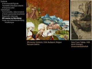 Szobrok
 A fennmaradt figurák
 Távolabbi stíluskapcsolatok
 A korponai oltár
Táblaképek
 Fennmaradás, rekonstrukció
 A festő: azonosítási kísérletek
 Regionális rokonság
 MS mester és Nürnberg
 Hugo von Hohenlandenberg
     misekönyve




                                   MS mester: Vizitáció, 1506. Budapest, Magyar   Hans Traut: Tájkép, 1490
                                   Nemzeti Galéria                                körül. Erlangen,
                                                                                  Universitätsbibliothek
 