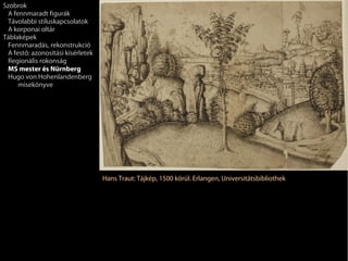 Szobrok
 A fennmaradt figurák
 Távolabbi stíluskapcsolatok
 A korponai oltár
Táblaképek
 Fennmaradás, rekonstrukció
 A festő: azonosítási kísérletek
 Regionális rokonság
 MS mester és Nürnberg
 Hugo von Hohenlandenberg
     misekönyve




                                   Hans Traut: Tájkép, 1500 körül. Erlangen, Universitätsbibliothek
 
