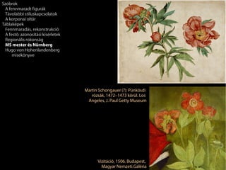 Szobrok
 A fennmaradt figurák
 Távolabbi stíluskapcsolatok
 A korponai oltár
Táblaképek
 Fennmaradás, rekonstrukció
 A festő: azonosítási kísérletek
 Regionális rokonság
 MS mester és Nürnberg
 Hugo von Hohenlandenberg
     misekönyve




                                   Martin Schongauer (?): Pünkösdi
                                      rózsák, 1472–1473 körül. Los
                                    Angeles, J. Paul Getty Museum




                                         Vizitáció, 1506. Budapest,
                                           Magyar Nemzeti Galéria
 