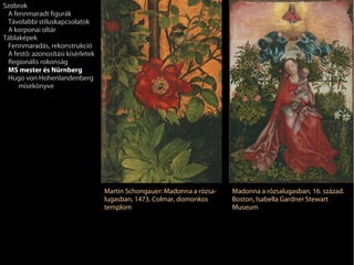 Szobrok
 A fennmaradt figurák
 Távolabbi stíluskapcsolatok
 A korponai oltár
Táblaképek
 Fennmaradás, rekonstrukció
 A festő: azonosítási kísérletek
 Regionális rokonság
 MS mester és Nürnberg
 Hugo von Hohenlandenberg
     misekönyve




                                   Martin Schongauer: Madonna a rózsa-   Madonna a rózsalugasban, 16. század.
                                   lugasban, 1473. Colmar, domonkos      Boston, Isabella Gardner Stewart
                                   templom                               Museum
 
