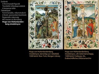 Szobrok
 A fennmaradt figurák
 Távolabbi stíluskapcsolatok
 A korponai oltár
Táblaképek
 Fennmaradás, rekonstrukció
 A festő: azonosítási kísérletek
 Regionális rokonság
 MS mester és Nürnberg
 Hugo von Hohenlanden-
     berg misekönyve




                                   Hugo von Hohenlandenberg               Hugo von Hohenlandenberg
                                   misekönyve, kánonlap az I. kötetből,   misekönyve, a III. kötet kánonlapja,
                                   1500 körül. New York, Morgan Library   1500 körül. Freiburg i. Br.,
                                                                          Erzbischöfliches Diözesanarchiv
 