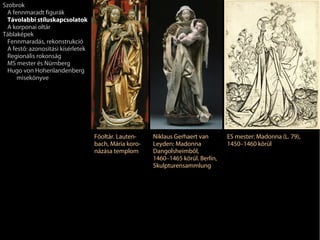 Szobrok
 A fennmaradt figurák
 Távolabbi stíluskapcsolatok
 A korponai oltár
Táblaképek
 Fennmaradás, rekonstrukció
 A festő: azonosítási kísérletek
 Regionális rokonság
 MS mester és Nürnberg
 Hugo von Hohenlandenberg
     misekönyve




                                   Főoltár. Lauten-    Niklaus Gerhaert van       ES mester: Madonna (L. 79),
                                   bach, Mária koro-   Leyden: Madonna            1450–1460 körül
                                   názása templom      Dangolsheimből,
                                                       1460–1465 körül. Berlin,
                                                       Skulpturensammlung
 