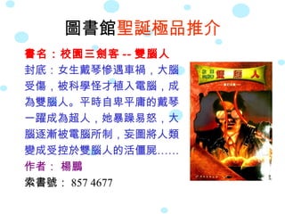 圖書館 聖誕極品推介 書名：校園三劍客 -- 雙腦人 封底：女生戴琴慘遇車禍，大腦 受傷，被科學怪才植入電腦，成 為雙腦人。平時自卑平庸的戴琴 一躍成為超人，她暴躁易怒，大 腦逐漸被電腦所制，妄圖將人類 變成受控於雙腦人的活僵屍…… 作者：  楊鵬 索書號： 857 4677 