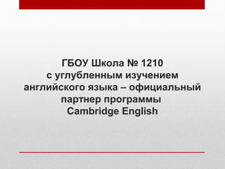 ГБОУ Школа № 1210
с углубленным изучением
английского языка – официальный
партнер программы
Cambridge English
 