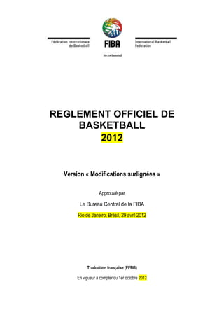 REGLEMENT OFFICIEL DE
BASKETBALL
2012
Version « Modifications surlignées »
Approuvé par
Le Bureau Central de la FIBA
Rio de Janeiro, Brésil, 29 avril 2012
Traduction française (FFBB)
En vigueur à compter du 1er octobre 2012
 