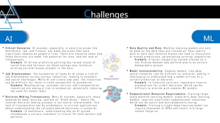 Challenges
AI ML
 E t h i c a l C o n c e r n s : A I s y s t e m s , e s p e c i a l l y i n s e n s i t i v e a r e a s l i k e
h e a l t h c a r e , l a w , a n d f i n a n c e , c a n m a k e d e c i s i o n s t h a t h a v e
s i g n i f i c a n t i m p a c t s o n p e o p l e ' s l i v e s . T h e r e a r e c o n c e r n s a b o u t h o w
t h e s e d e c i s i o n s a r e m a d e , t h e p o t e n t i a l f o r b i a s , a n d t h e l a c k o f
t r a n s p a r e n c y .
E x a m p l e : A I - d r i v e n p r e d i c t i v e p o l i c i n g h a s r a i s e d i s s u e s o f
r a c i a l b i a s a n d f a i r n e s s , a s t h e s e s y s t e m s m a y r e i n f o r c e
e x i s t i n g s o c i e t a l b i a s e s p r e s e n t i n t h e d a t a .
 J o b D i s p l a c e m e n t : T h e a u t o m a t i o n o f t a s k s b y A I p o s e s a r i s k o f
j o b d i s p l a c e m e n t a c r o s s v a r i o u s i n d u s t r i e s , l e a d i n g t o e c o n o m i c
a n d s o c i a l c h a l l e n g e s . W h i l e A I c a n c r e a t e n e w j o b s , t h e t r a n s i t i o n
c a n b e d i f f i c u l t f o r t h o s e i n r o l e s s u s c e p t i b l e t o a u t o m a t i o n .
E x a m p l e : M a n u f a c t u r i n g , c u s t o m e r s e r v i c e , a n d t r a n s p o r t a t i o n
i n d u s t r i e s a r e s e e i n g a r i s e i n a u t o m a t i o n , p o t e n t i a l l y r e d u c i n g
t h e n e e d f o r h u m a n l a b o r .
 D e c i s i o n - M a k i n g T r a n s p a r e n c y : M a n y A I s y s t e m s , e s p e c i a l l y t h o s e
p o w e r e d b y d e e p l e a r n i n g , o p e r a t e a s " b l a c k b o x e s , " w h e r e t h e
i n t e r n a l d e c i s i o n - m a k i n g p r o c e s s i s n o t e a s i l y i n t e r p r e t a b l e . T h i s
l a c k o f t r a n s p a r e n c y c a n b e p r o b l e m a t i c i n c r i t i c a l a p p l i c a t i o n s
w h e r e u n d e r s t a n d i n g t h e r a t i o n a l e b e h i n d d e c i s i o n s i s e s s e n t i a l .
E x a m p l e : I n h e a l t h c a r e , u n d e r s t a n d i n g w h y a n A I s y s t e m
r e c o m m e n d s a c e r t a i n t r e a t m e n t i s c r u c i a l f o r b o t h d o c t o r s a n d
p a t i e n t s .
 D a t a Q u a l i t y a n d B i a s : M a c h i n e l e a r n i n g m o d e l s a r e o n l y
a s g o o d a s t h e d a t a t h e y a r e t r a i n e d o n . P o o r q u a l i t y
d a t a o r d a t a t h a t c o n t a i n s b i a s e s c a n l e a d t o i n a c c u r a t e
o r b i a s e d p r e d i c t i o n s , p e r p e t u a t i n g e x i s t i n g i n e q u a l i t i e s .
E x a m p l e : A f a c i a l r e c o g n i t i o n s y s t e m t r a i n e d o n a
n o n - d i v e r s e d a t a s e t m a y p e r f o r m p o o r l y o n c e r t a i n
d e m o g r a p h i c g r o u p s .
 M o d e l I n t e r p r e t a b i l i t y : C o m p l e x m o d e l s , l i k e d e e p
n e u r a l n e t w o r k s , c a n b e d i f f i c u l t t o i n t e r p r e t , m a k i n g i t
c h a l l e n g i n g t o u n d e r s t a n d h o w a m o d e l a r r i v e s a t a
c e r t a i n p r e d i c t i o n o r d e c i s i o n .
E x a m p l e : I n f i n a n c i a l s e r v i c e s , r e g u l a t o r s r e q u i r e
e x p l a n a t i o n s f o r c r e d i t d e c i s i o n s , w h i c h c a n b e
d i f f i c u l t t o p r o v i d e w i t h c o m p l e x M L m o d e l s .
 C o m p u t a t i o n a l R e s o u r c e R e q u i r e m e n t s : T r a i n i n g l a r g e -
s c a l e m a c h i n e l e a r n i n g m o d e l s , e s p e c i a l l y d e e p l e a r n i n g
m o d e l s , r e q u i r e s s i g n i f i c a n t c o m p u t a t i o n a l r e s o u r c e s ,
w h i c h c a n b e c o s t l y a n d e n v i r o n m e n t a l l y t a x i n g .
E x a m p l e : T r a i n i n g a s i n g l e d e e p l e a r n i n g m o d e l c a n
r e q u i r e t h o u s a n d s o f G P U s a n d r e s u l t i n a l a r g e
c a r b o n f o o t p r i n t .
 
