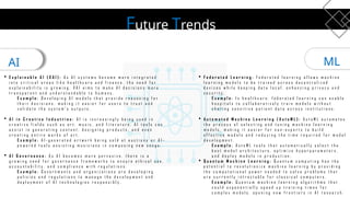 Future Trends
AI ML
 E x p l a i n a b l e A I ( X A I ) : A s A I s y s t e m s b e c o m e m o r e i n t e g r a t e d
i n t o c r i t i c a l a r e a s l i k e h e a l t h c a r e a n d f i n a n c e , t h e n e e d f o r
e x p l a i n a b i l i t y i s g r o w i n g . X A I a i m s t o m a k e A I d e c i s i o n s m o r e
t r a n s p a r e n t a n d u n d e r s t a n d a b l e t o h u m a n s .
E x a m p l e : D e v e l o p i n g A I m o d e l s t h a t p r o v i d e r e a s o n i n g f o r
t h e i r d e c i s i o n s , m a k i n g i t e a s i e r f o r u s e r s t o t r u s t a n d
v a l i d a t e t h e s y s t e m ’ s o u t p u t s .
 A I i n C r e a t i v e I n d u s t r i e s : A I i s i n c r e a s i n g l y b e i n g u s e d i n
c r e a t i v e f i e l d s s u c h a s a r t , m u s i c , a n d l i t e r a t u r e . A I t o o l s c a n
a s s i s t i n g e n e r a t i n g c o n t e n t , d e s i g n i n g p r o d u c t s , a n d e v e n
c r e a t i n g e n t i r e w o r k s o f a r t .
E x a m p l e : A I - g e n e r a t e d a r t w o r k b e i n g s o l d a t a u c t i o n s o r A I -
p o w e r e d t o o l s a s s i s t i n g m u s i c i a n s i n c o m p o s i n g n e w s o n g s .
 A I G o v e r n a n c e : A s A I b e c o m e s m o r e p e r v a s i v e , t h e r e i s a
g r o w i n g n e e d f o r g o v e r n a n c e f r a m e w o r k s t o e n s u r e e t h i c a l u s e ,
a c c o u n t a b i l i t y , a n d c o m p l i a n c e w i t h r e g u l a t i o n s .
E x a m p l e : G o v e r n m e n t s a n d o r g a n i z a t i o n s a r e d e v e l o p i n g
p o l i c i e s a n d r e g u l a t i o n s t o m a n a g e t h e d e v e l o p m e n t a n d
d e p l o y m e n t o f A I t e c h n o l o g i e s r e s p o n s i b l y .
 F e d e r a t e d L e a r n i n g : F e d e r a t e d l e a r n i n g a l l o w s m a c h i n e
l e a r n i n g m o d e l s t o b e t r a i n e d a c r o s s d e c e n t r a l i z e d
d e v i c e s w h i l e k e e p i n g d a t a l o c a l , e n h a n c i n g p r i v a c y a n d
s e c u r i t y .
E x a m p l e : I n h e a l t h c a r e , f e d e r a t e d l e a r n i n g c a n e n a b l e
h o s p i t a l s t o c o l l a b o r a t i v e l y t r a i n m o d e l s w i t h o u t
s h a r i n g s e n s i t i v e p a t i e n t d a t a a c r o s s i n s t i t u t i o n s .
 A u t o m a t e d M a c h i n e L e a r n i n g ( A u t o M L ) : A u t o M L a u t o m a t e s
t h e p r o c e s s o f s e l e c t i n g a n d t u n i n g m a c h i n e l e a r n i n g
m o d e l s , m a k i n g i t e a s i e r f o r n o n - e x p e r t s t o b u i l d
e f f e c t i v e m o d e l s a n d r e d u c i n g t h e t i m e r e q u i r e d f o r m o d e l
d e v e l o p m e n t .
E x a m p l e : A u t o M L t o o l s t h a t a u t o m a t i c a l l y s e l e c t t h e
b e s t m o d e l a r c h i t e c t u r e , o p t i m i z e h y p e r p a r a m e t e r s ,
a n d d e p l o y m o d e l s i n p r o d u c t i o n .
 Q u a n t u m M a c h i n e L e a r n i n g : Q u a n t u m c o m p u t i n g h a s t h e
p o t e n t i a l t o r e v o l u t i o n i z e m a c h i n e l e a r n i n g b y p r o v i d i n g
t h e c o m p u t a t i o n a l p o w e r n e e d e d t o s o l v e p r o b l e m s t h a t
a r e c u r r e n t l y i n t r a c t a b l e f o r c l a s s i c a l c o m p u t e r s .
E x a m p l e : Q u a n t u m m a c h i n e l e a r n i n g a l g o r i t h m s t h a t
c o u l d e x p o n e n t i a l l y s p e e d u p t r a i n i n g t i m e s f o r
c o m p l e x m o d e l s , o p e n i n g n e w f r o n t i e r s i n A I r e s e a r c h .
 