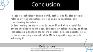 Conclusion
In today’s technology-driven world, both AI and ML play critical
roles in driving innovation, solving complex problems, and
transforming industries.
Understanding the distinction between AI and ML is crucial for
anyone involved in technology, business, or policy-making, as these
technologies will shape the future of work, life, and society. i.e. AI
is the overarching concept, while ML is a specific approach to
achieving AI.
https://ai.engineering.columbia.edu/ai-vs-machine-learning/
https://www.coursera.org/articles/machine-learning-vs-ai
References
 