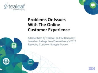 Problems	
  Or	
  Issues	
  	
  
With	
  The	
  Online	
  	
  
Customer	
  Experience	
  
A SlideShare by Tealeaf, an IBM Company
based on findings from Econsultancy’s 2012
Reducing Customer Struggle Survey
 