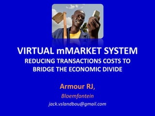 VIRTUAL mMARKET SYSTEM
 REDUCING TRANSACTIONS COSTS TO
   BRIDGE THE ECONOMIC DIVIDE

           Armour RJ,
            Bloemfontein
       jack.vslandbou@gmail.com
 