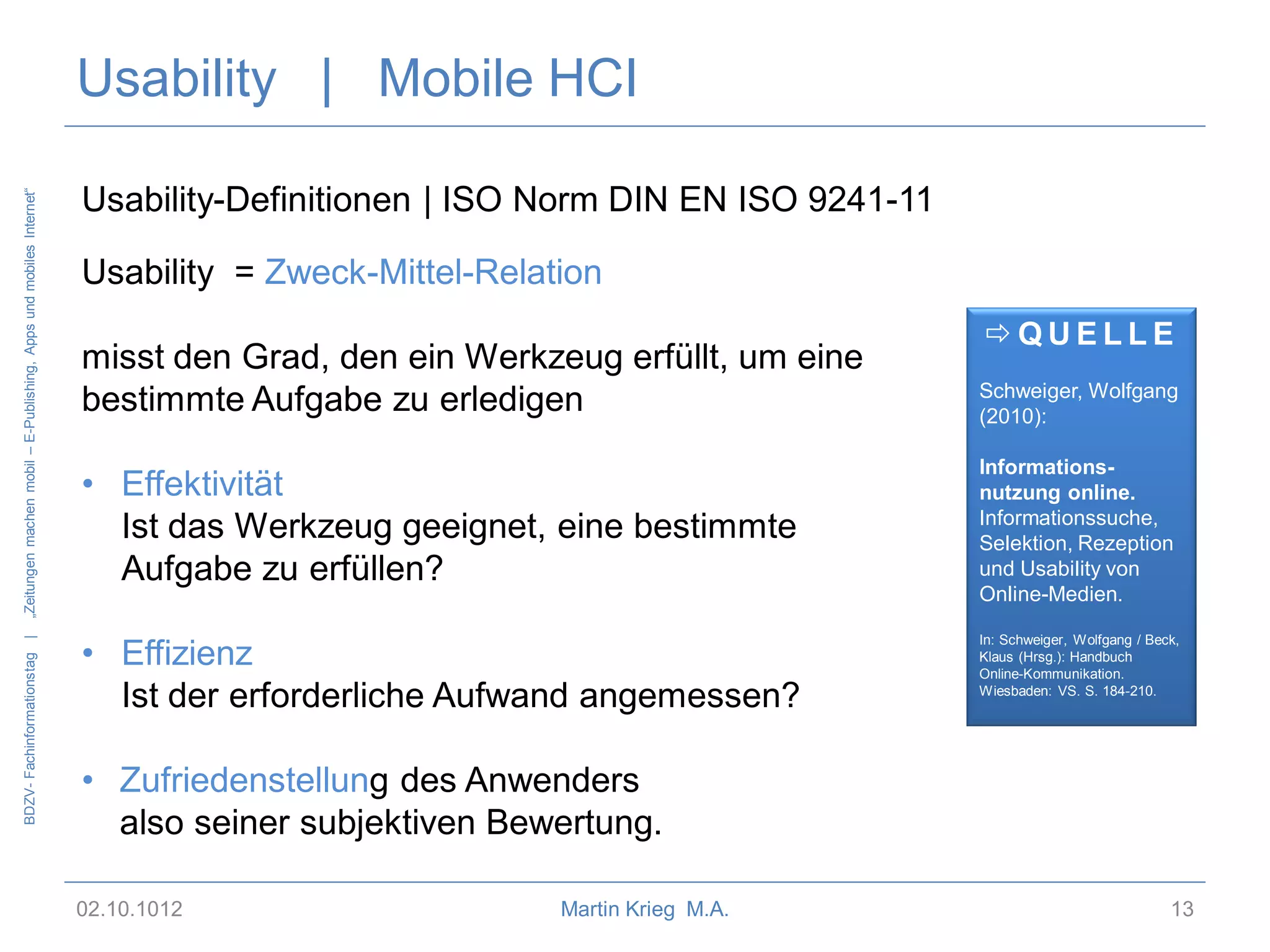BDZV- Fachinformationstag |

„Zeitungen machen mobil – E-Publishing, Apps und mobiles Internet“

Usability | Mobile HCI
Usability-Definitionen | ISO Norm DIN EN ISO 9241-11

Usability = Zweck-Mittel-Relation
misst den Grad, den ein Werkzeug erfüllt, um eine
bestimmte Aufgabe zu erledigen
• Effektivität
Ist das Werkzeug geeignet, eine bestimmte
Aufgabe zu erfüllen?

• Effizienz
Ist der erforderliche Aufwand angemessen?

QUELLE
Schweiger, Wolfgang
(2010):
Informationsnutzung online.
Informationssuche,
Selektion, Rezeption
und Usability von
Online-Medien.
In: Schweiger, Wolfgang / Beck,
Klaus (Hrsg.): Handbuch
Online-Kommunikation.
Wiesbaden: VS. S. 184-210.

• Zufriedenstellung des Anwenders
also seiner subjektiven Bewertung.
02.10.1012

Martin Krieg M.A.

13

 