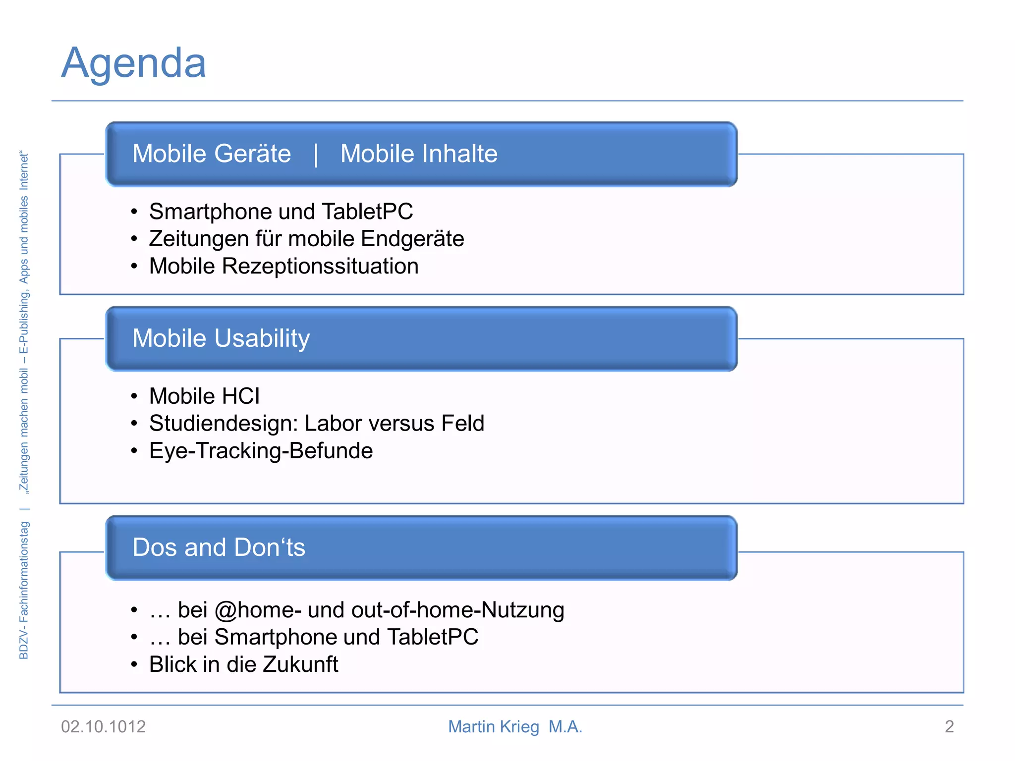 BDZV- Fachinformationstag |

„Zeitungen machen mobil – E-Publishing, Apps und mobiles Internet“

Agenda
Mobile Geräte | Mobile Inhalte
• Smartphone und TabletPC
• Zeitungen für mobile Endgeräte
• Mobile Rezeptionssituation

Mobile Usability
• Mobile HCI
• Studiendesign: Labor versus Feld
• Eye-Tracking-Befunde

Dos and Don‘ts
• … bei @home- und out-of-home-Nutzung
• … bei Smartphone und TabletPC
• Blick in die Zukunft
02.10.1012

Martin Krieg M.A.

2

 