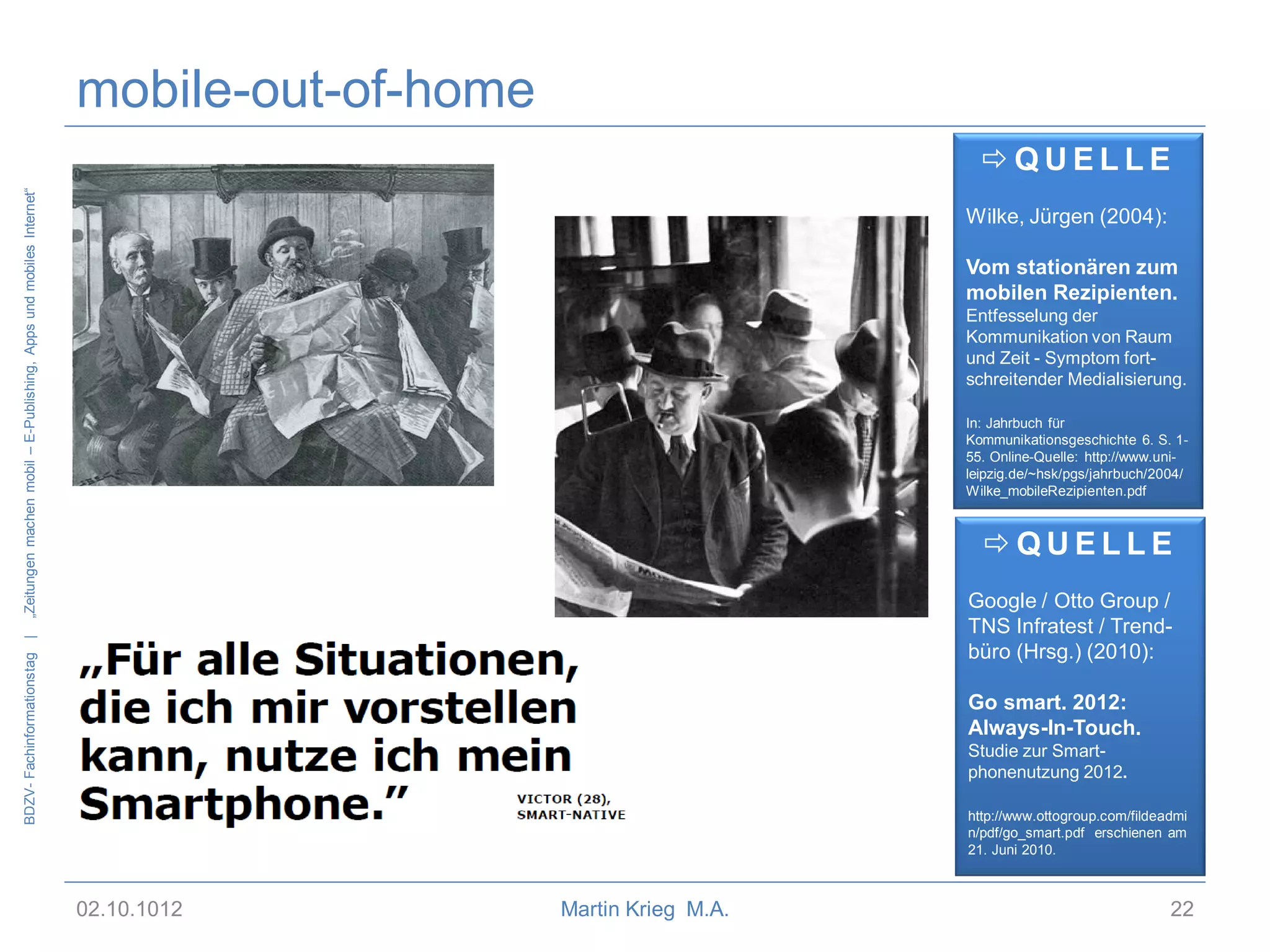 mobile-out-of-home
„Zeitungen machen mobil – E-Publishing, Apps und mobiles Internet“

QUELLE
Wilke, Jürgen (2004):
Vom stationären zum
mobilen Rezipienten.
Entfesselung der
Kommunikation von Raum
und Zeit - Symptom fortschreitender Medialisierung.
In: Jahrbuch für
Kommunikationsgeschichte 6. S. 155. Online-Quelle: http://www.unileipzig.de/~hsk/pgs/jahrbuch/2004/
Wilke_mobileRezipienten.pdf

QUELLE

BDZV- Fachinformationstag |

Google / Otto Group /
TNS Infratest / Trendbüro (Hrsg.) (2010):
Go smart. 2012:
Always-In-Touch.
Studie zur Smartphonenutzung 2012.
http://www.ottogroup.com/fildeadmi
n/pdf/go_smart.pdf erschienen am
21. Juni 2010.

02.10.1012

Martin Krieg M.A.

22

 