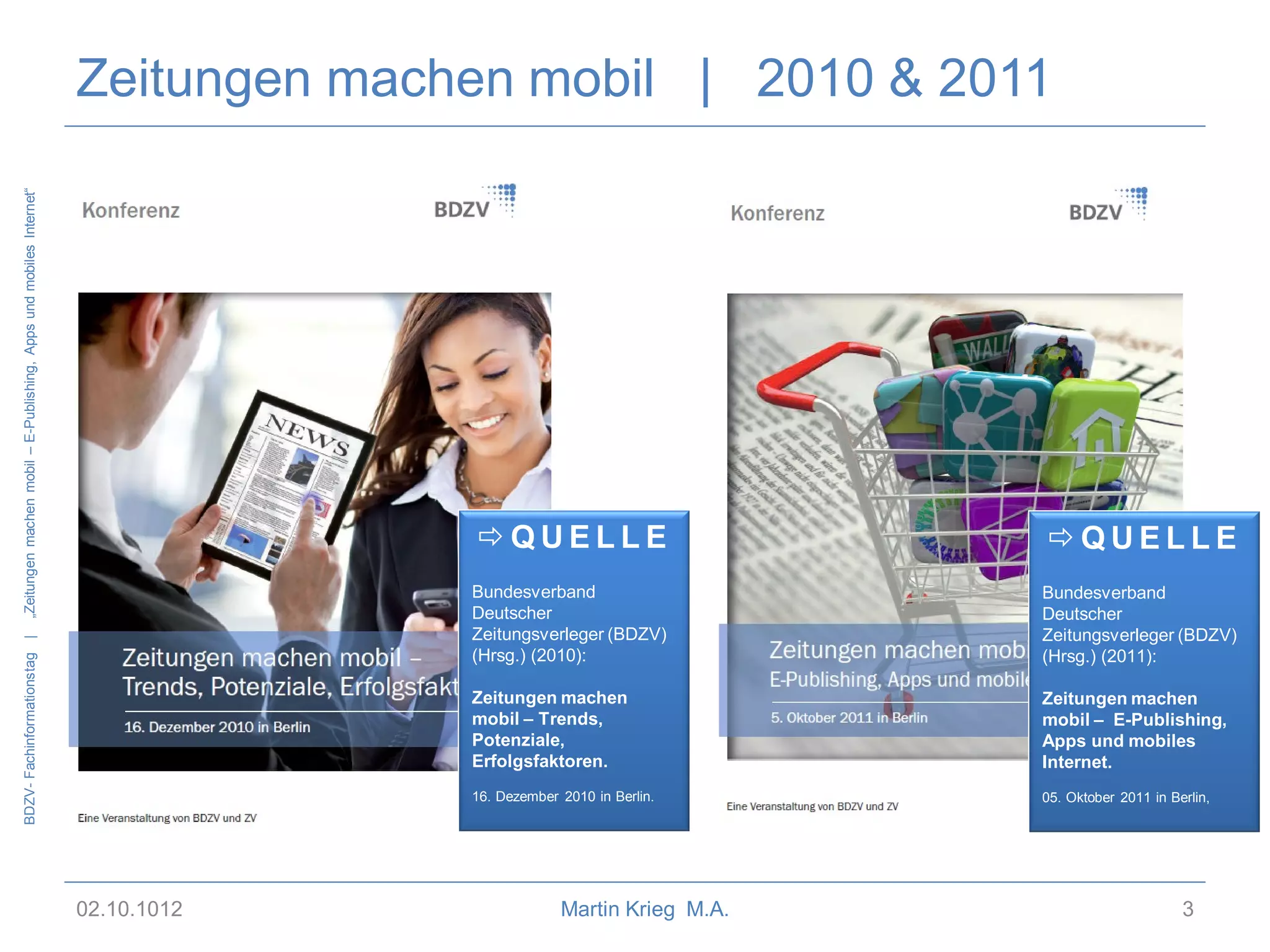 „Zeitungen machen mobil – E-Publishing, Apps und mobiles Internet“

Zeitungen machen mobil | 2010 & 2011

Bundesverband
Deutscher
Zeitungsverleger (BDZV)
(Hrsg.) (2011):

Zeitungen machen
mobil – Trends,
Potenziale,
Erfolgsfaktoren.

Zeitungen machen
mobil – E-Publishing,
Apps und mobiles
Internet.

16. Dezember 2010 in Berlin.

02.10.1012

QUELLE

Bundesverband
Deutscher
Zeitungsverleger (BDZV)
(Hrsg.) (2010):

BDZV- Fachinformationstag |

QUELLE

05. Oktober 2011 in Berlin,

Martin Krieg M.A.

3

 