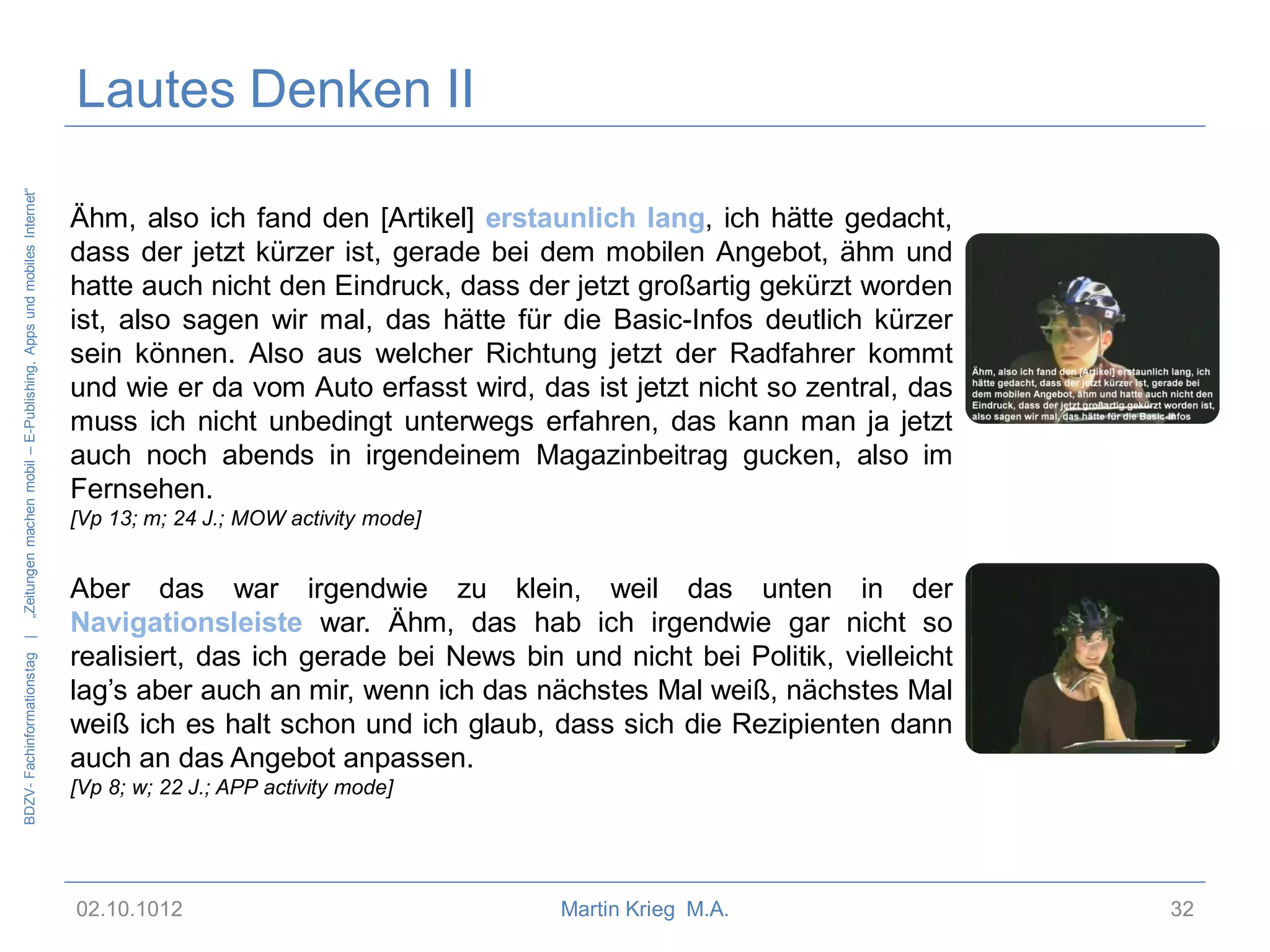 BDZV- Fachinformationstag |

„Zeitungen machen mobil – E-Publishing, Apps und mobiles Internet“

Lautes Denken II
Ähm, also ich fand den [Artikel] erstaunlich lang, ich hätte gedacht,
dass der jetzt kürzer ist, gerade bei dem mobilen Angebot, ähm und
hatte auch nicht den Eindruck, dass der jetzt großartig gekürzt worden
ist, also sagen wir mal, das hätte für die Basic-Infos deutlich kürzer
sein können. Also aus welcher Richtung jetzt der Radfahrer kommt
und wie er da vom Auto erfasst wird, das ist jetzt nicht so zentral, das
muss ich nicht unbedingt unterwegs erfahren, das kann man ja jetzt
auch noch abends in irgendeinem Magazinbeitrag gucken, also im
Fernsehen.
[Vp 13; m; 24 J.; MOW activity mode]

Aber das war irgendwie zu klein, weil das unten in der
Navigationsleiste war. Ähm, das hab ich irgendwie gar nicht so
realisiert, das ich gerade bei News bin und nicht bei Politik, vielleicht
lag’s aber auch an mir, wenn ich das nächstes Mal weiß, nächstes Mal
weiß ich es halt schon und ich glaub, dass sich die Rezipienten dann
auch an das Angebot anpassen.
[Vp 8; w; 22 J.; APP activity mode]

02.10.1012

Martin Krieg M.A.

32

 