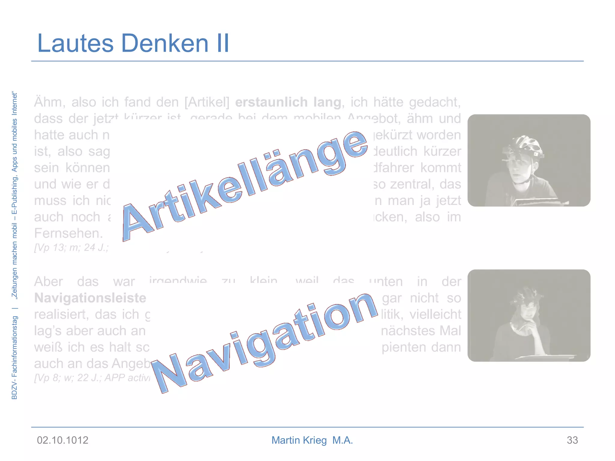 BDZV- Fachinformationstag |

„Zeitungen machen mobil – E-Publishing, Apps und mobiles Internet“

Lautes Denken II
Ähm, also ich fand den [Artikel] erstaunlich lang, ich hätte gedacht,
dass der jetzt kürzer ist, gerade bei dem mobilen Angebot, ähm und
hatte auch nicht den Eindruck, dass der jetzt großartig gekürzt worden
ist, also sagen wir mal, das hätte für die Basic-Infos deutlich kürzer
sein können. Also aus welcher Richtung jetzt der Radfahrer kommt
und wie er da vom Auto erfasst wird, das ist jetzt nicht so zentral, das
muss ich nicht unbedingt unterwegs erfahren, das kann man ja jetzt
auch noch abends in irgendeinem Magazinbeitrag gucken, also im
Fernsehen.
[Vp 13; m; 24 J.; MOW activity mode]

Aber das war irgendwie zu klein, weil das unten in der
Navigationsleiste war. Ähm, das hab ich irgendwie gar nicht so
realisiert, das ich gerade bei News bin und nicht bei Politik, vielleicht
lag’s aber auch an mir, wenn ich das nächstes Mal weiß, nächstes Mal
weiß ich es halt schon und ich glaub, dass sich die Rezipienten dann
auch an das Angebot anpassen.
[Vp 8; w; 22 J.; APP activity mode]

02.10.1012

Martin Krieg M.A.

33

 