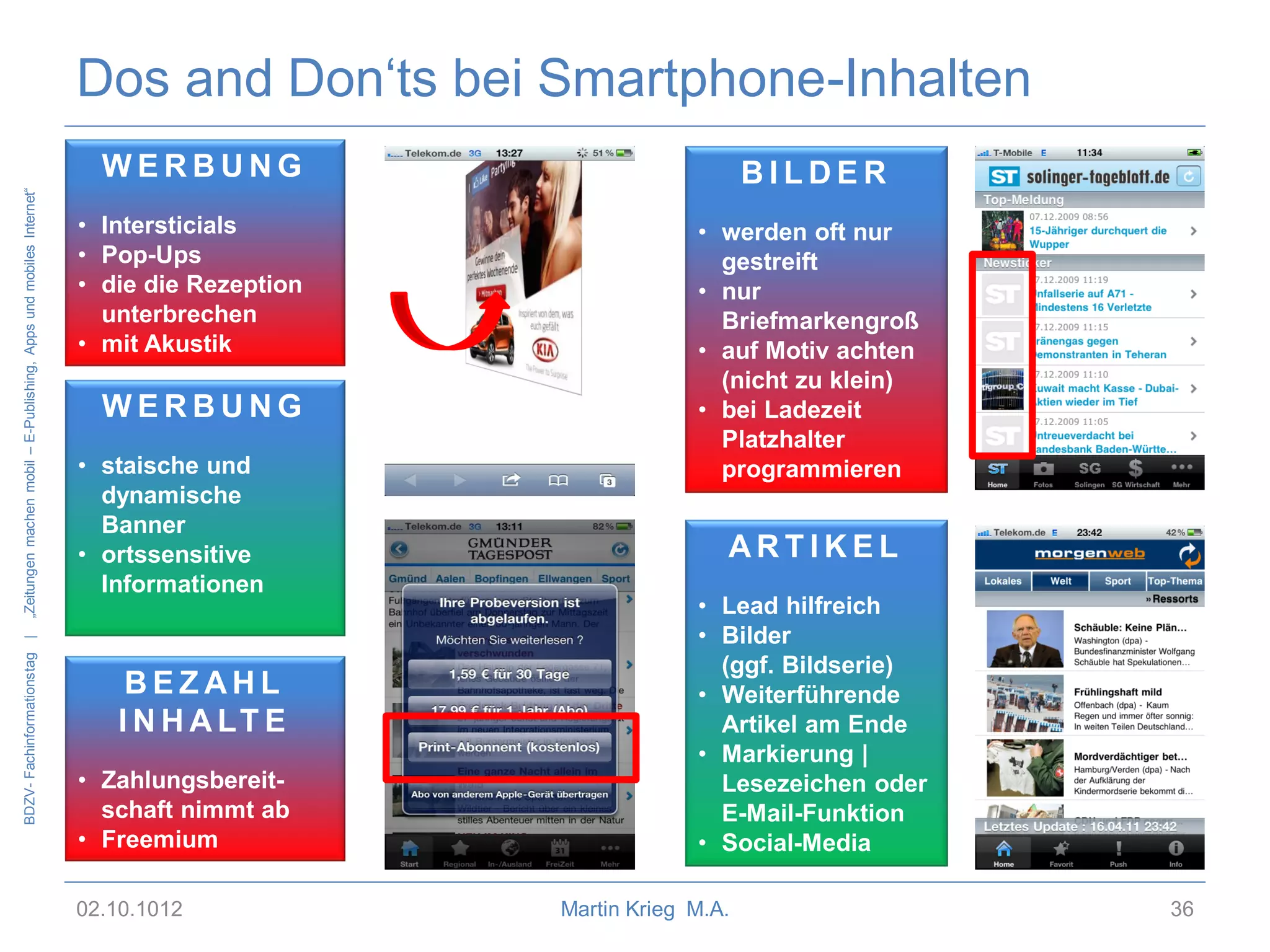 Dos and Don‘ts bei Smartphone-Inhalten

BDZV- Fachinformationstag |

„Zeitungen machen mobil – E-Publishing, Apps und mobiles Internet“

WERBUNG
• Intersticials
• Pop-Ups
• die die Rezeption
unterbrechen
• mit Akustik

WERBUNG
• staische und
dynamische
Banner
• ortssensitive
Informationen

BEZAHL
I N H A LT E
• Zahlungsbereitschaft nimmt ab
• Freemium
02.10.1012

BILDER
• werden oft nur
gestreift
• nur
Briefmarkengroß
• auf Motiv achten
(nicht zu klein)
• bei Ladezeit
Platzhalter
programmieren

ARTIKEL
• Lead hilfreich
• Bilder
(ggf. Bildserie)
• Weiterführende
Artikel am Ende
• Markierung |
Lesezeichen oder
E-Mail-Funktion
• Social-Media
Martin Krieg M.A.

36

 