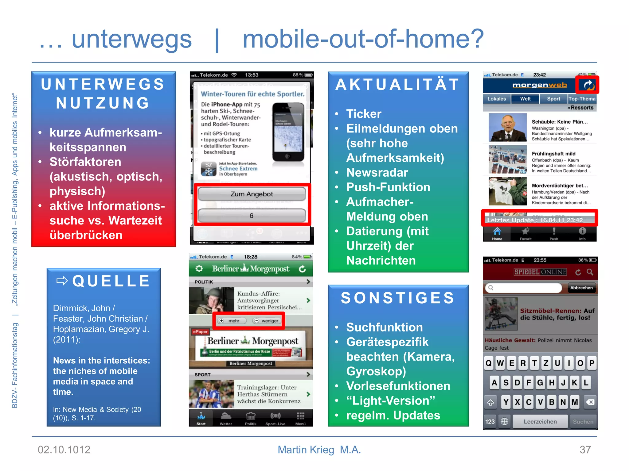 BDZV- Fachinformationstag |

„Zeitungen machen mobil – E-Publishing, Apps und mobiles Internet“

… unterwegs | mobile-out-of-home?
UNTERWEGS
NUTZUNG
• kurze Aufmerksamkeitsspannen
• Störfaktoren
(akustisch, optisch,
physisch)
• aktive Informationssuche vs. Wartezeit
überbrücken

QUELLE
Dimmick, John /
Feaster, John Christian /
Hoplamazian, Gregory J.
(2011):
News in the interstices:
the niches of mobile
media in space and
time.
In: New Media & Society (20
(10)), S. 1-17.

02.10.1012

AKTUALITÄT
• Ticker
• Eilmeldungen oben
(sehr hohe
Aufmerksamkeit)
• Newsradar
• Push-Funktion
• AufmacherMeldung oben
• Datierung (mit
Uhrzeit) der
Nachrichten

SONSTIGES
• Suchfunktion
• Gerätespezifik
beachten (Kamera,
Gyroskop)
• Vorlesefunktionen
• “Light-Version”
• regelm. Updates
Martin Krieg M.A.

37

 