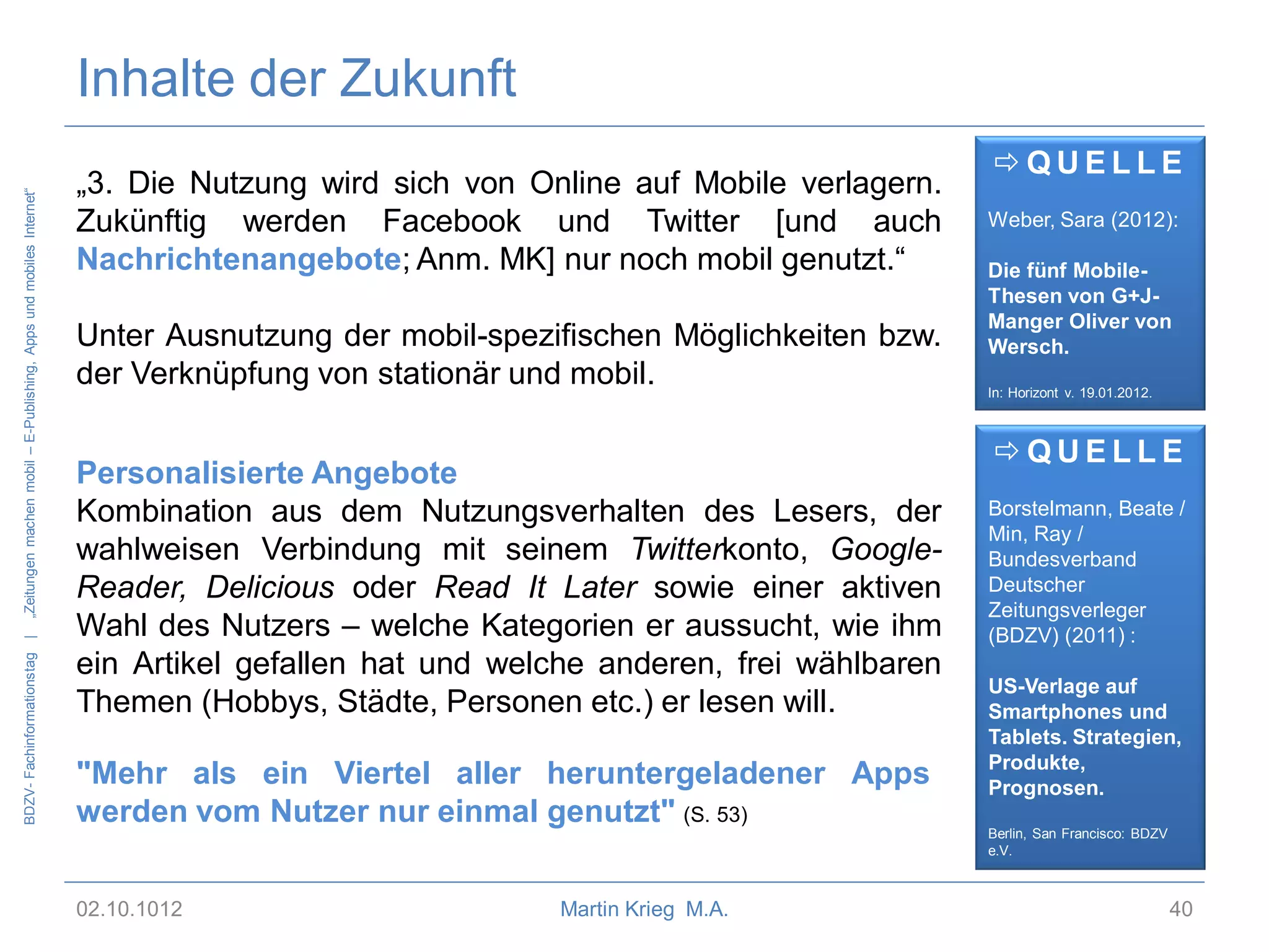 BDZV- Fachinformationstag |

„Zeitungen machen mobil – E-Publishing, Apps und mobiles Internet“

Inhalte der Zukunft
„3. Die Nutzung wird sich von Online auf Mobile verlagern.
Zukünftig werden Facebook und Twitter [und auch
Nachrichtenangebote; Anm. MK] nur noch mobil genutzt.“

Unter Ausnutzung der mobil-spezifischen Möglichkeiten bzw.
der Verknüpfung von stationär und mobil.
Personalisierte Angebote
Kombination aus dem Nutzungsverhalten des Lesers, der
wahlweisen Verbindung mit seinem Twitterkonto, GoogleReader, Delicious oder Read It Later sowie einer aktiven
Wahl des Nutzers – welche Kategorien er aussucht, wie ihm
ein Artikel gefallen hat und welche anderen, frei wählbaren
Themen (Hobbys, Städte, Personen etc.) er lesen will.
"Mehr als ein Viertel aller heruntergeladener Apps
werden vom Nutzer nur einmal genutzt" (S. 53)
02.10.1012

Martin Krieg M.A.

QUELLE
Weber, Sara (2012):
Die fünf MobileThesen von G+JManger Oliver von
Wersch.
In: Horizont v. 19.01.2012.

QUELLE
Borstelmann, Beate /
Min, Ray /
Bundesverband
Deutscher
Zeitungsverleger
(BDZV) (2011) :
US-Verlage auf
Smartphones und
Tablets. Strategien,
Produkte,
Prognosen.
Berlin, San Francisco: BDZV
e.V.

40

 