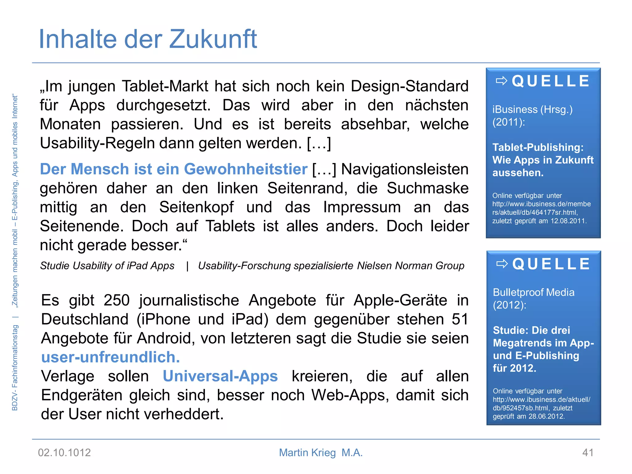 BDZV- Fachinformationstag |

„Zeitungen machen mobil – E-Publishing, Apps und mobiles Internet“

Inhalte der Zukunft
QUELLE

„Im jungen Tablet-Markt hat sich noch kein Design-Standard
für Apps durchgesetzt. Das wird aber in den nächsten
Monaten passieren. Und es ist bereits absehbar, welche
Usability-Regeln dann gelten werden. […]

iBusiness (Hrsg.)
(2011):

Der Mensch ist ein Gewohnheitstier […] Navigationsleisten
gehören daher an den linken Seitenrand, die Suchmaske
mittig an den Seitenkopf und das Impressum an das
Seitenende. Doch auf Tablets ist alles anders. Doch leider
nicht gerade besser.“

Online verfügbar unter
http://www.ibusiness.de/membe
rs/aktuell/db/464177sr.html,
zuletzt geprüft am 12.08.2011.

Studie Usability of iPad Apps

| Usability-Forschung spezialisierte Nielsen Norman Group

Es gibt 250 journalistische Angebote für Apple-Geräte in
Deutschland (iPhone und iPad) dem gegenüber stehen 51
Angebote für Android, von letzteren sagt die Studie sie seien
user-unfreundlich.
Verlage sollen Universal-Apps kreieren, die auf allen
Endgeräten gleich sind, besser noch Web-Apps, damit sich
der User nicht verheddert.
02.10.1012

Martin Krieg M.A.

Tablet-Publishing:
Wie Apps in Zukunft
aussehen.

QUELLE
Bulletproof Media
(2012):

Studie: Die drei
Megatrends im Appund E-Publishing
für 2012.
Online verfügbar unter
http://www.ibusiness.de/aktuell/
db/952457sb.html, zuletzt
geprüft am 28.06.2012.

41

 