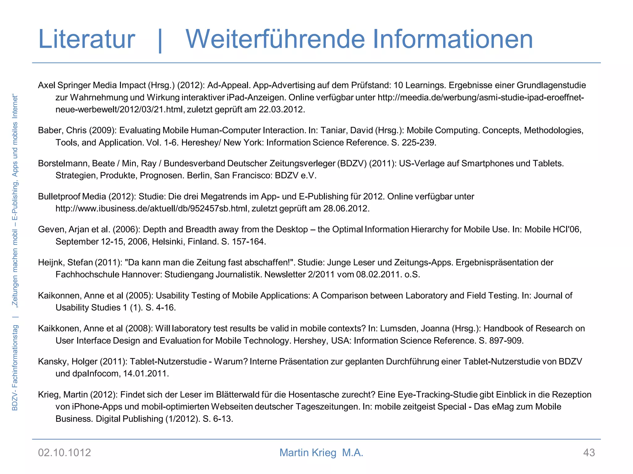 BDZV- Fachinformationstag |

„Zeitungen machen mobil – E-Publishing, Apps und mobiles Internet“

Literatur | Weiterführende Informationen
Axel Springer Media Impact (Hrsg.) (2012): Ad-Appeal. App-Advertising auf dem Prüfstand: 10 Learnings. Ergebnisse einer Grundlagenstudie
zur Wahrnehmung und Wirkung interaktiver iPad-Anzeigen. Online verfügbar unter http://meedia.de/werbung/asmi-studie-ipad-eroeffnetneue-werbewelt/2012/03/21.html, zuletzt geprüft am 22.03.2012.
Baber, Chris (2009): Evaluating Mobile Human-Computer Interaction. In: Taniar, David (Hrsg.): Mobile Computing. Concepts, Methodologies,
Tools, and Application. Vol. 1-6. Hereshey/ New York: Information Science Reference. S. 225-239.
Borstelmann, Beate / Min, Ray / Bundesverband Deutscher Zeitungsverleger (BDZV) (2011): US-Verlage auf Smartphones und Tablets.
Strategien, Produkte, Prognosen. Berlin, San Francisco: BDZV e.V.

Bulletproof Media (2012): Studie: Die drei Megatrends im App- und E-Publishing für 2012. Online verfügbar unter
http://www.ibusiness.de/aktuell/db/952457sb.html, zuletzt geprüft am 28.06.2012.
Geven, Arjan et al. (2006): Depth and Breadth away from the Desktop – the Optimal Information Hierarchy for Mobile Use. In: Mobile HCI'06,
September 12-15, 2006, Helsinki, Finland. S. 157-164.
Heijnk, Stefan (2011): "Da kann man die Zeitung fast abschaffen!". Studie: Junge Leser und Zeitungs-Apps. Ergebnispräsentation der
Fachhochschule Hannover: Studiengang Journalistik. Newsletter 2/2011 vom 08.02.2011. o.S.
Kaikonnen, Anne et al (2005): Usability Testing of Mobile Applications: A Comparison between Laboratory and Field Testing. In: Journal of
Usability Studies 1 (1). S. 4-16.
Kaikkonen, Anne et al (2008): Will laboratory test results be valid in mobile contexts? In: Lumsden, Joanna (Hrsg.): Handbook of Research on
User Interface Design and Evaluation for Mobile Technology. Hershey, USA: Information Science Reference. S. 897-909.
Kansky, Holger (2011): Tablet-Nutzerstudie - Warum? Interne Präsentation zur geplanten Durchführung einer Tablet-Nutzerstudie von BDZV
und dpaInfocom, 14.01.2011.
Krieg, Martin (2012): Findet sich der Leser im Blätterwald für die Hosentasche zurecht? Eine Eye-Tracking-Studie gibt Einblick in die Rezeption
von iPhone-Apps und mobil-optimierten Webseiten deutscher Tageszeitungen. In: mobile zeitgeist Special - Das eMag zum Mobile
Business. Digital Publishing (1/2012). S. 6-13.

02.10.1012

Martin Krieg M.A.

43

 