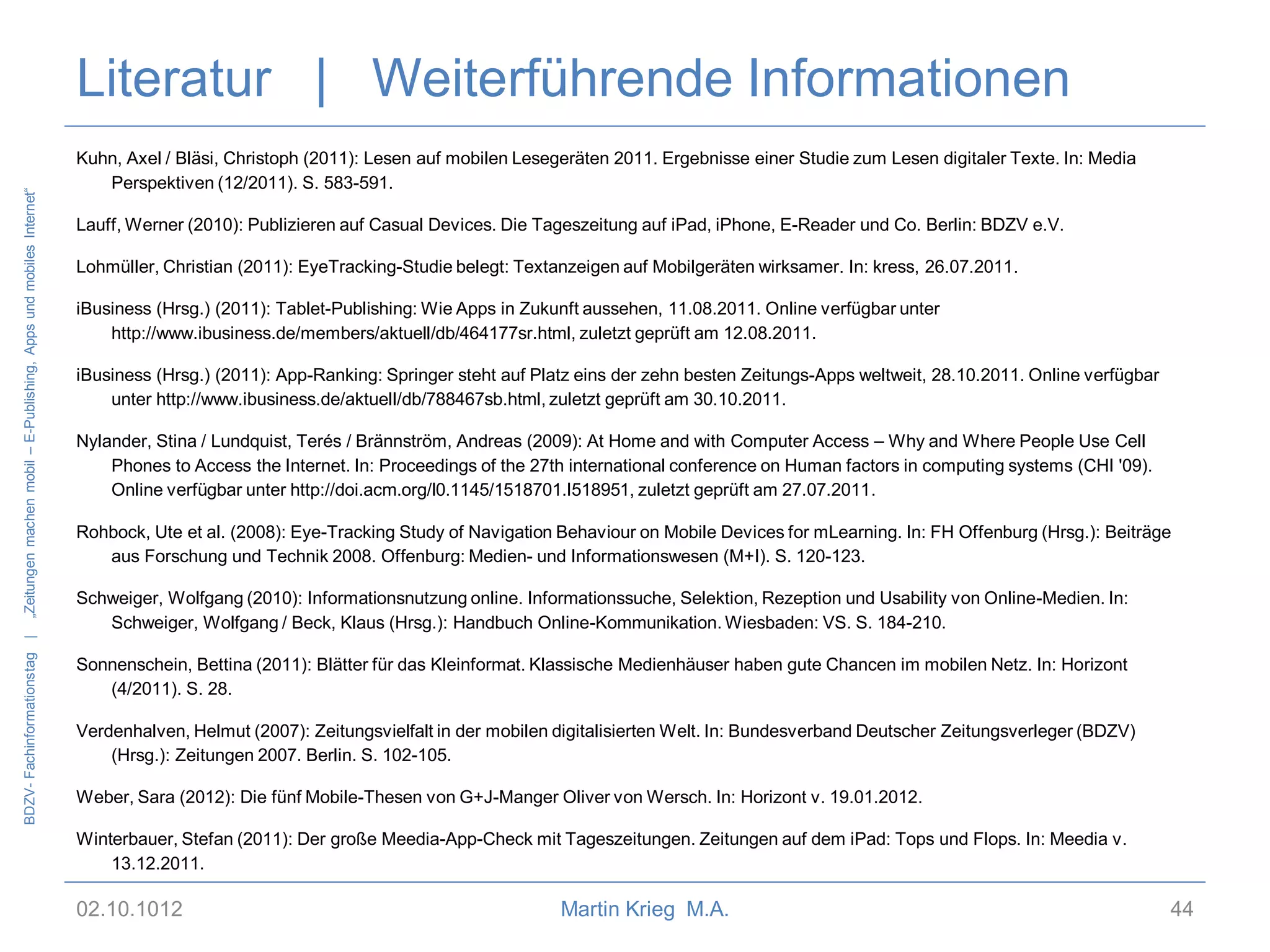 BDZV- Fachinformationstag |

„Zeitungen machen mobil – E-Publishing, Apps und mobiles Internet“

Literatur | Weiterführende Informationen
Kuhn, Axel / Bläsi, Christoph (2011): Lesen auf mobilen Lesegeräten 2011. Ergebnisse einer Studie zum Lesen digitaler Texte. In: Media
Perspektiven (12/2011). S. 583-591.
Lauff, Werner (2010): Publizieren auf Casual Devices. Die Tageszeitung auf iPad, iPhone, E-Reader und Co. Berlin: BDZV e.V.
Lohmüller, Christian (2011): EyeTracking-Studie belegt: Textanzeigen auf Mobilgeräten wirksamer. In: kress, 26.07.2011.
iBusiness (Hrsg.) (2011): Tablet-Publishing: Wie Apps in Zukunft aussehen, 11.08.2011. Online verfügbar unter
http://www.ibusiness.de/members/aktuell/db/464177sr.html, zuletzt geprüft am 12.08.2011.
iBusiness (Hrsg.) (2011): App-Ranking: Springer steht auf Platz eins der zehn besten Zeitungs-Apps weltweit, 28.10.2011. Online verfügbar
unter http://www.ibusiness.de/aktuell/db/788467sb.html, zuletzt geprüft am 30.10.2011.
Nylander, Stina / Lundquist, Terés / Brännström, Andreas (2009): At Home and with Computer Access – Why and Where People Use Cell
Phones to Access the Internet. In: Proceedings of the 27th international conference on Human factors in computing systems (CHI '09).
Online verfügbar unter http://doi.acm.org/l0.1145/1518701.I518951, zuletzt geprüft am 27.07.2011.
Rohbock, Ute et al. (2008): Eye-Tracking Study of Navigation Behaviour on Mobile Devices for mLearning. In: FH Offenburg (Hrsg.): Beiträge
aus Forschung und Technik 2008. Offenburg: Medien- und Informationswesen (M+I). S. 120-123.
Schweiger, Wolfgang (2010): Informationsnutzung online. Informationssuche, Selektion, Rezeption und Usability von Online-Medien. In:
Schweiger, Wolfgang / Beck, Klaus (Hrsg.): Handbuch Online-Kommunikation. Wiesbaden: VS. S. 184-210.
Sonnenschein, Bettina (2011): Blätter für das Kleinformat. Klassische Medienhäuser haben gute Chancen im mobilen Netz. In: Horizont
(4/2011). S. 28.
Verdenhalven, Helmut (2007): Zeitungsvielfalt in der mobilen digitalisierten Welt. In: Bundesverband Deutscher Zeitungsverleger (BDZV)
(Hrsg.): Zeitungen 2007. Berlin. S. 102-105.
Weber, Sara (2012): Die fünf Mobile-Thesen von G+J-Manger Oliver von Wersch. In: Horizont v. 19.01.2012.
Winterbauer, Stefan (2011): Der große Meedia-App-Check mit Tageszeitungen. Zeitungen auf dem iPad: Tops und Flops. In: Meedia v.
13.12.2011.

02.10.1012

Martin Krieg M.A.

44

 