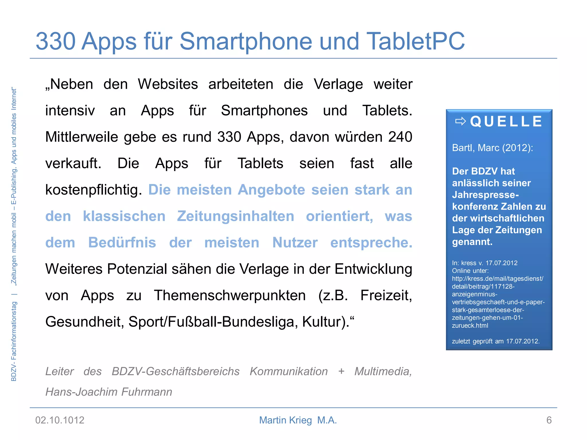BDZV- Fachinformationstag |

„Zeitungen machen mobil – E-Publishing, Apps und mobiles Internet“

330 Apps für Smartphone und TabletPC
„Neben den Websites arbeiteten die Verlage weiter

intensiv an

Apps

für Smartphones

und

Tablets.

Mittlerweile gebe es rund 330 Apps, davon würden 240
verkauft.

Die

Apps

für

Tablets

seien

fast

alle

kostenpflichtig. Die meisten Angebote seien stark an
den klassischen Zeitungsinhalten orientiert, was

dem Bedürfnis der meisten Nutzer entspreche.
Weiteres Potenzial sähen die Verlage in der Entwicklung
von Apps zu Themenschwerpunkten (z.B. Freizeit,
Gesundheit, Sport/Fußball-Bundesliga, Kultur).“

QUELLE
Bartl, Marc (2012):
Der BDZV hat
anlässlich seiner
Jahrespressekonferenz Zahlen zu
der wirtschaftlichen
Lage der Zeitungen
genannt.
In: kress v. 17.07.2012
Online unter:
http://kress.de/mail/tagesdienst/
detail/beitrag/117128anzeigenminusvertriebsgeschaeft-und-e-paperstark-gesamterloese-derzeitungen-gehen-um-01zurueck.html
zuletzt geprüft am 17.07.2012.

Leiter des BDZV-Geschäftsbereichs Kommunikation + Multimedia,
Hans-Joachim Fuhrmann
02.10.1012

Martin Krieg M.A.

6

 