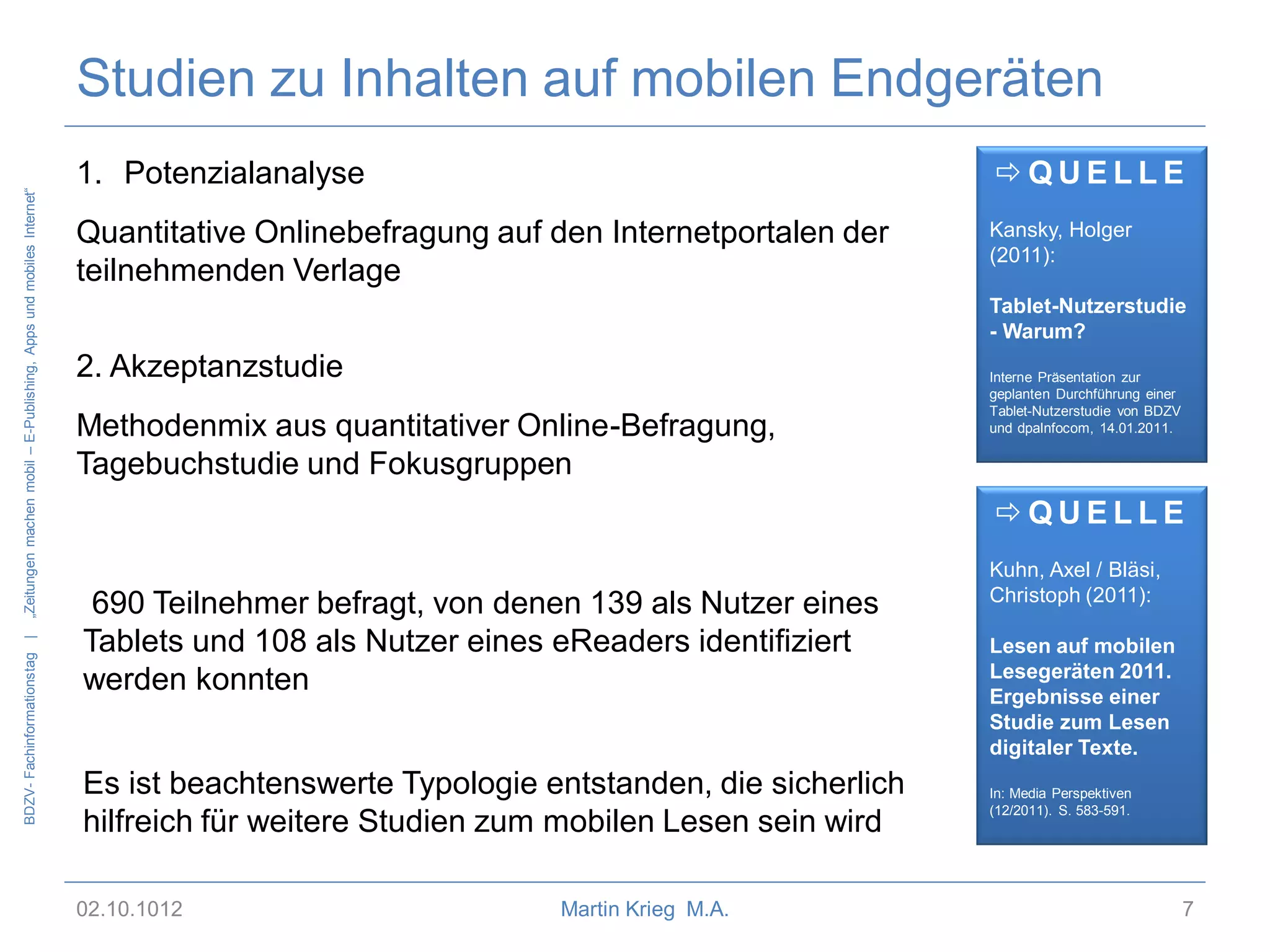 BDZV- Fachinformationstag |

„Zeitungen machen mobil – E-Publishing, Apps und mobiles Internet“

Studien zu Inhalten auf mobilen Endgeräten
1. Potenzialanalyse

QUELLE

Quantitative Onlinebefragung auf den Internetportalen der
teilnehmenden Verlage

Kansky, Holger
(2011):
Tablet-Nutzerstudie
- Warum?

2. Akzeptanzstudie
Methodenmix aus quantitativer Online-Befragung,
Tagebuchstudie und Fokusgruppen

Interne Präsentation zur
geplanten Durchführung einer
Tablet-Nutzerstudie von BDZV
und dpaInfocom, 14.01.2011.

QUELLE
690 Teilnehmer befragt, von denen 139 als Nutzer eines
Tablets und 108 als Nutzer eines eReaders identifiziert
werden konnten
Es ist beachtenswerte Typologie entstanden, die sicherlich
hilfreich für weitere Studien zum mobilen Lesen sein wird
02.10.1012

Martin Krieg M.A.

Kuhn, Axel / Bläsi,
Christoph (2011):
Lesen auf mobilen
Lesegeräten 2011.
Ergebnisse einer
Studie zum Lesen
digitaler Texte.
In: Media Perspektiven
(12/2011). S. 583-591.

7

 