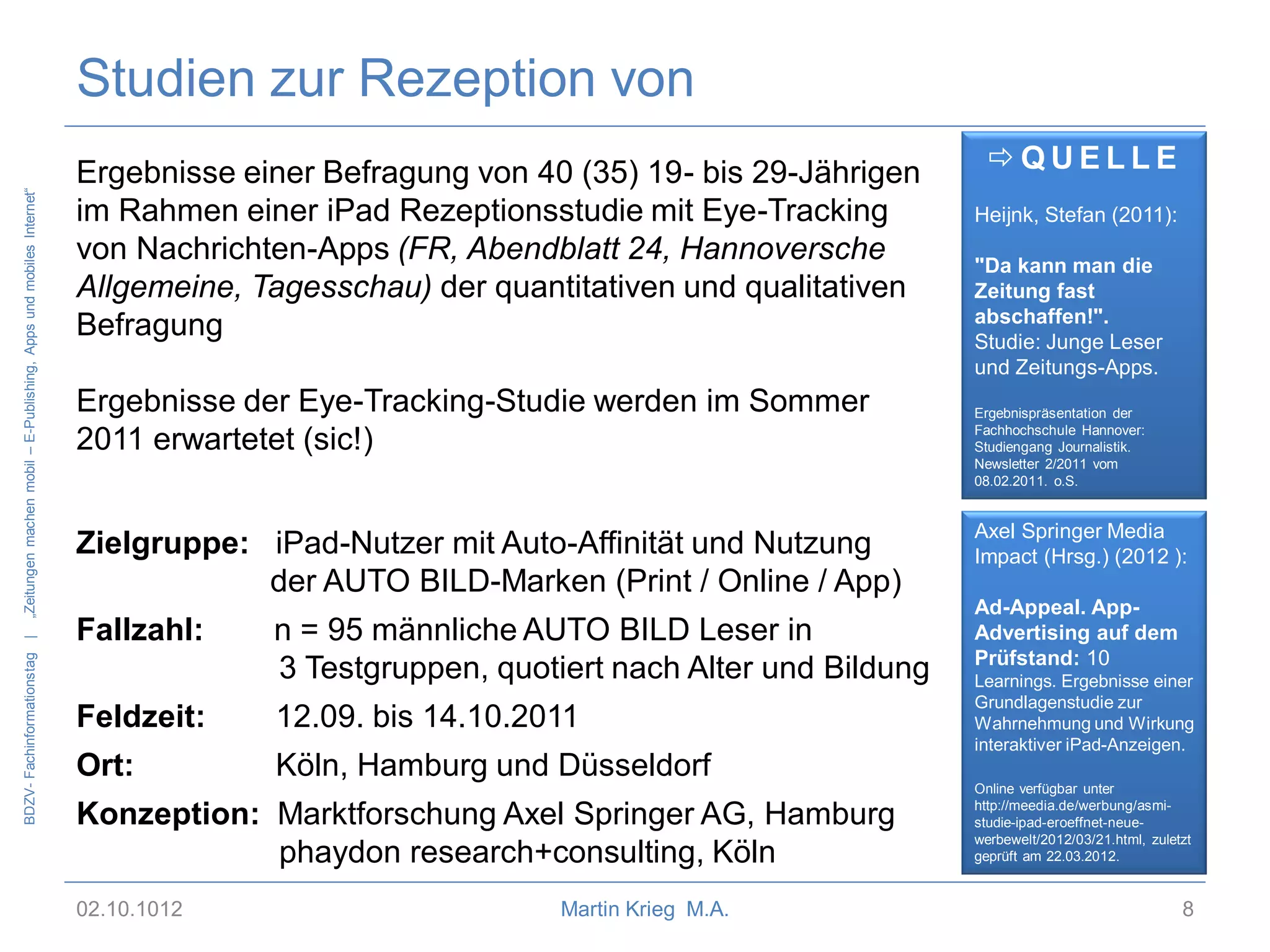 BDZV- Fachinformationstag |

„Zeitungen machen mobil – E-Publishing, Apps und mobiles Internet“

Studien zur Rezeption von
Ergebnisse einer Befragung von 40 (35) 19- bis 29-Jährigen
im Rahmen einer iPad Rezeptionsstudie mit Eye-Tracking
von Nachrichten-Apps (FR, Abendblatt 24, Hannoversche
Allgemeine, Tagesschau) der quantitativen und qualitativen
Befragung

Ergebnisse der Eye-Tracking-Studie werden im Sommer
2011 erwartetet (sic!)
Zielgruppe: iPad-Nutzer mit Auto-Affinität und Nutzung
der AUTO BILD-Marken (Print / Online / App)
Fallzahl:

n = 95 männliche AUTO BILD Leser in
3 Testgruppen, quotiert nach Alter und Bildung

Feldzeit:

12.09. bis 14.10.2011

Ort:

Köln, Hamburg und Düsseldorf

Konzeption: Marktforschung Axel Springer AG, Hamburg
phaydon research+consulting, Köln
02.10.1012

Martin Krieg M.A.

QUELLE
Heijnk, Stefan (2011):
"Da kann man die
Zeitung fast
abschaffen!".
Studie: Junge Leser
und Zeitungs-Apps.
Ergebnispräsentation der
Fachhochschule Hannover:
Studiengang Journalistik.
Newsletter 2/2011 vom
08.02.2011. o.S.

Axel Springer Media
Impact (Hrsg.) (2012 ):
Ad-Appeal. AppAdvertising auf dem
Prüfstand: 10
Learnings. Ergebnisse einer
Grundlagenstudie zur
Wahrnehmung und Wirkung
interaktiver iPad-Anzeigen.
Online verfügbar unter
http://meedia.de/werbung/asmistudie-ipad-eroeffnet-neuewerbewelt/2012/03/21.html, zuletzt
geprüft am 22.03.2012.

8

 