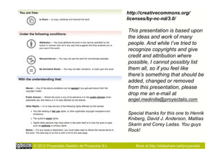 http://creativecommons.org/
                                               licenses/by-nc-nd/3.0/

                                               This presentation is based upon
                                               the ideas and work of many
                                               people. And while I’ve tried to
                                               recognize copyrights and give
                                               credit and attribution where
                                               possible, I cannot possibly list
                                               them all, so if you feel like
                                               there’s something that should be
                                               added, changed or removed
                                               from this presentation, please
                                               drop me an e-mail at
                                               angel.medinilla@proyectalis.com

                                               Special thanks for this one to Henrik
                                               Kniberg, David J. Anderson, Mattias
                                               Skarin and Corey Ladas. You guys
                                               Rock!


© 2012 Proyectalis Gestión de Proyectos S.L.      More at http://slideshare.net/proyectalis
 