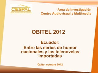 Área de Investigación
         Centro Audiovisual y Multimedia




     OBITEL 2012
          Ecuador:
 Entre las series de humor
nacionales y las telenovelas
         importadas
       Quito, octubre 2012
 