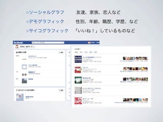 ○ソーシャルグラフ    友達、家族、恋人など

○デモグラフィック   性別、年齢、職歴、学歴、など

○サイコグラフィック 「いいね！」しているものなど
 