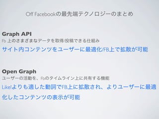 Off Facebookの最先端テクノロジーのまとめ


Graph API
Fb 上のさまざまなデータを取得/投稿できる仕組み

サイト内コンテンツをユーザーに最適化/FB上で拡散が可能


Open Graph
ユーザーの活動を、Fbのタイムライン上に共有する機能

Like!よりも適した動詞でFB上に拡散され、よりユーザーに最適
化したコンテンツの表示が可能
 