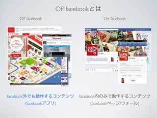Off facebookとは
   Off facebook                    On facebook




facebook外でも動作するコンテンツ     facebook内のみで動作するコンテンツ
     (facebookアプリ)          (facebookページ/ウォール)
 