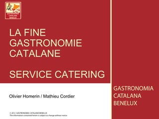 LA FINE
GASTRONOMIE
CATALANE

SERVICE CATERING
                                                                       GASTRONOMIA
Olivier Homerin / Mathieu Cordier                                      CATALANA
                                                                       BENELUX
© 2012 GASTRONOMIA CATALANA BENELUX
The information contained herein is subject to change without notice
 