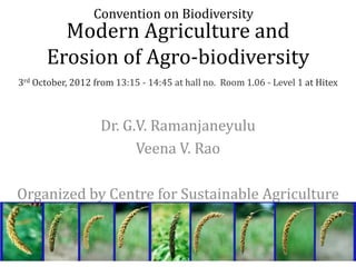 Convention on Biodiversity
        Modern Agriculture and
      Erosion of Agro-biodiversity
3rd October, 2012 from 13:15 - 14:45 at hall no. Room 1.06 - Level 1 at Hitex



                   Dr. G.V. Ramanjaneyulu
                         Veena V. Rao

Organized by Centre for Sustainable Agriculture
 