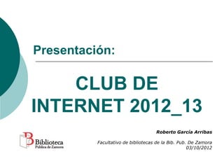 Presentación:

    CLUB DE
INTERNET 2012_13
                                    Roberto García Arribas

          Facultativo de bibliotecas de la Bib. Pub. De Zamora
                                                    03/10/2012
 