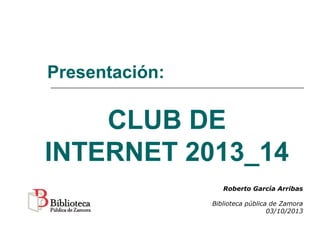 CLUB DE
INTERNET 2013_14
Presentación:
Roberto García Arribas
Biblioteca pública de Zamora
03/10/2013
 