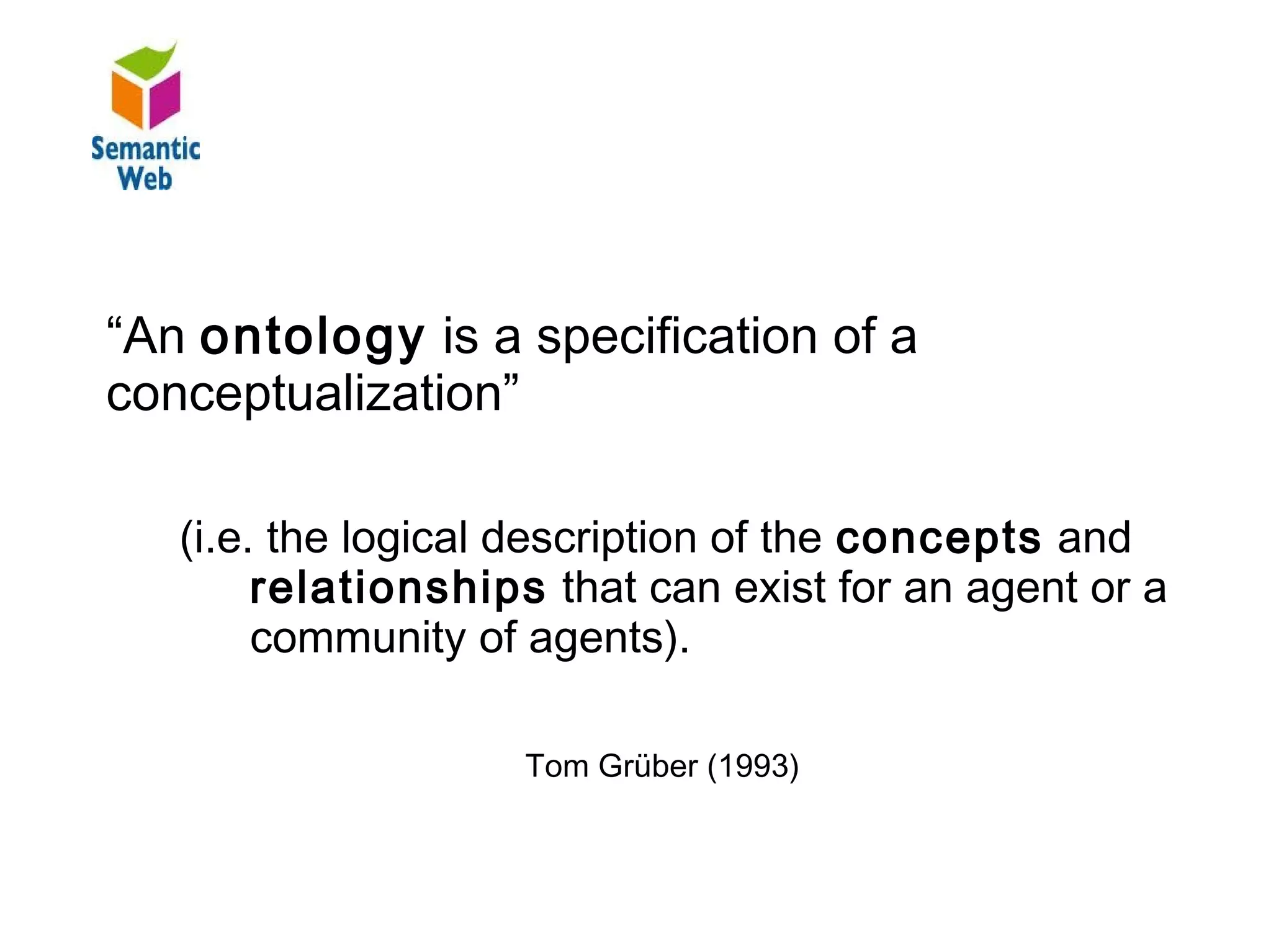 B–

“An ontology is a specification of a
conceptualization”

   (i.e. the logical description of the concepts and
        relationships that can exist for an agent or a
        community of agents).

                    Tom Grüber (1993)
 