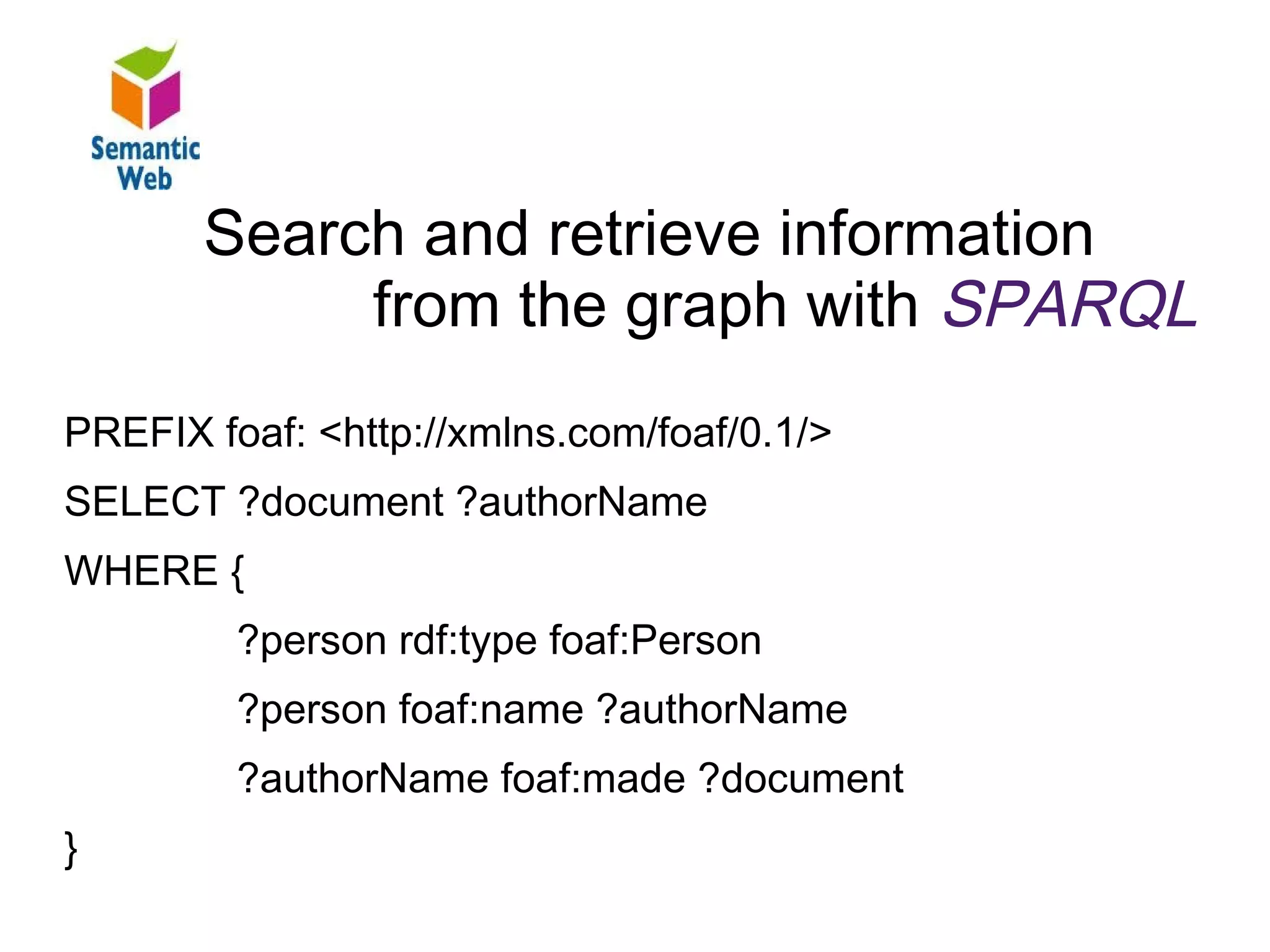 B – SW – SPARQL
        Search and retrieve information
Find and retrieve information from the graph
             from the graph with SPARQL
PREFIX foaf: <http://xmlns.com/foaf/0.1/>
SELECT ?document ?authorName
WHERE {
          ?person rdf:type foaf:Person
          ?person foaf:name ?authorName
          ?authorName foaf:made ?document
}
 