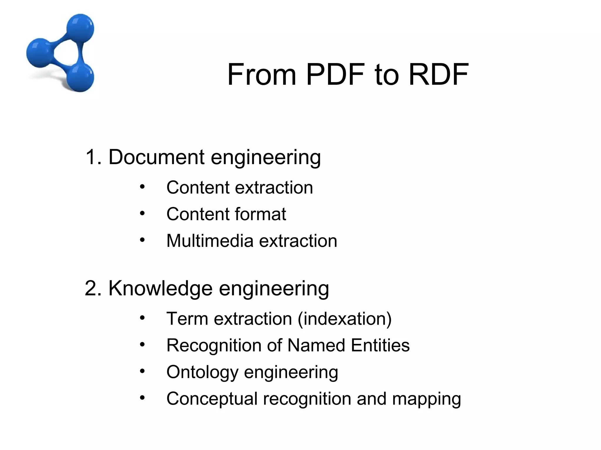 CFrom PDF to RDF
                  – OD + LD
From PDF to RDF
   1. Document engineering
        •   Content extraction
        •   Content format
        •   Multimedia extraction

   2. Knowledge engineering
        •   Term extraction (indexation)
        •   Recognition of Named Entities
        •   Ontology engineering
        •   Conceptual recognition and mapping
 
