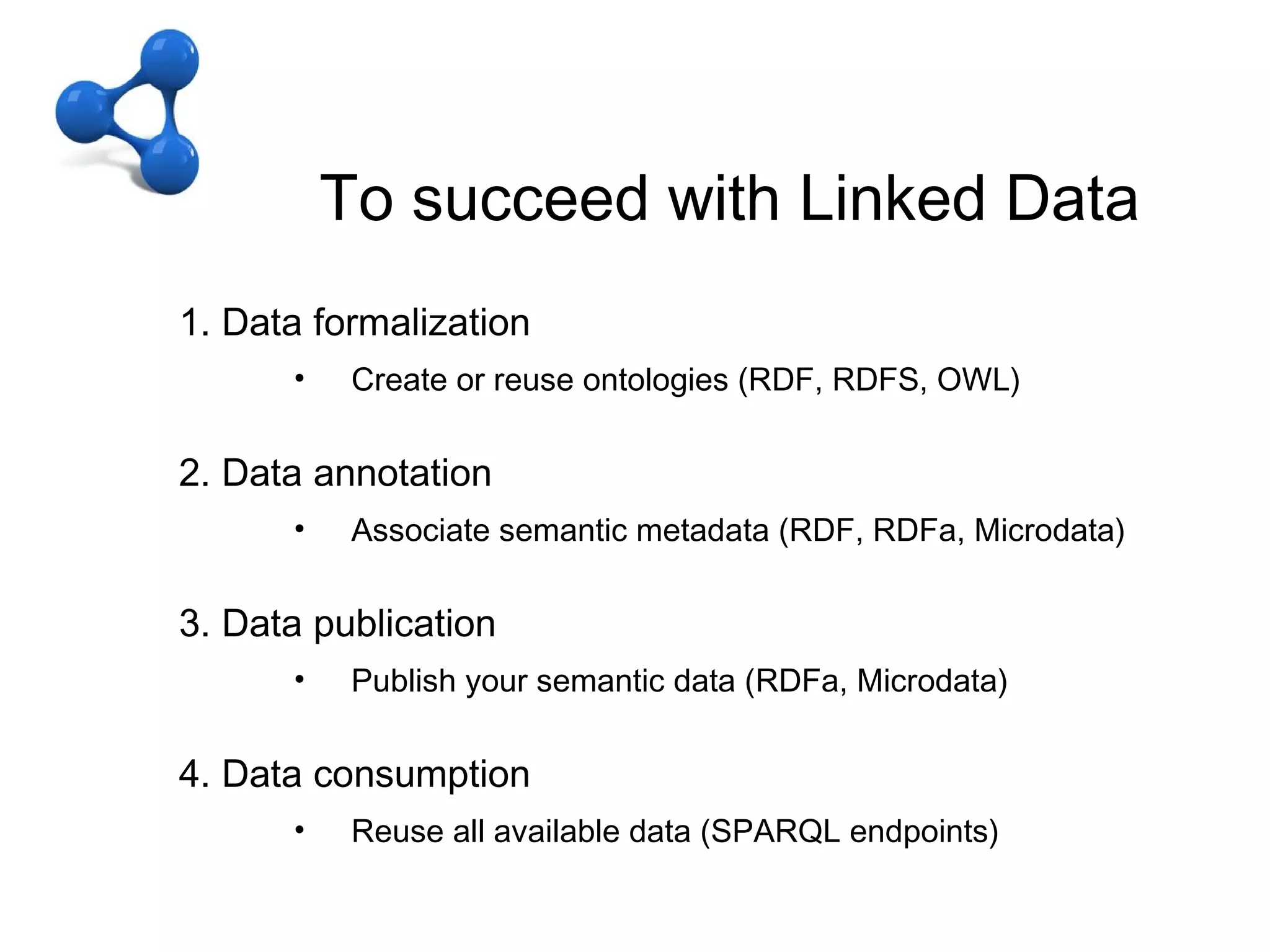 C – to arrive in LOD
               To succeed with Linked Data
Linking Open Data
     1. Data formalization
           •    Create or reuse ontologies (RDF, RDFS, OWL)

     2. Data annotation
           •    Associate semantic metadata (RDF, RDFa, Microdata)

     3. Data publication
           •    Publish your semantic data (RDFa, Microdata)

     4. Data consumption
           •    Reuse all available data (SPARQL endpoints)
 