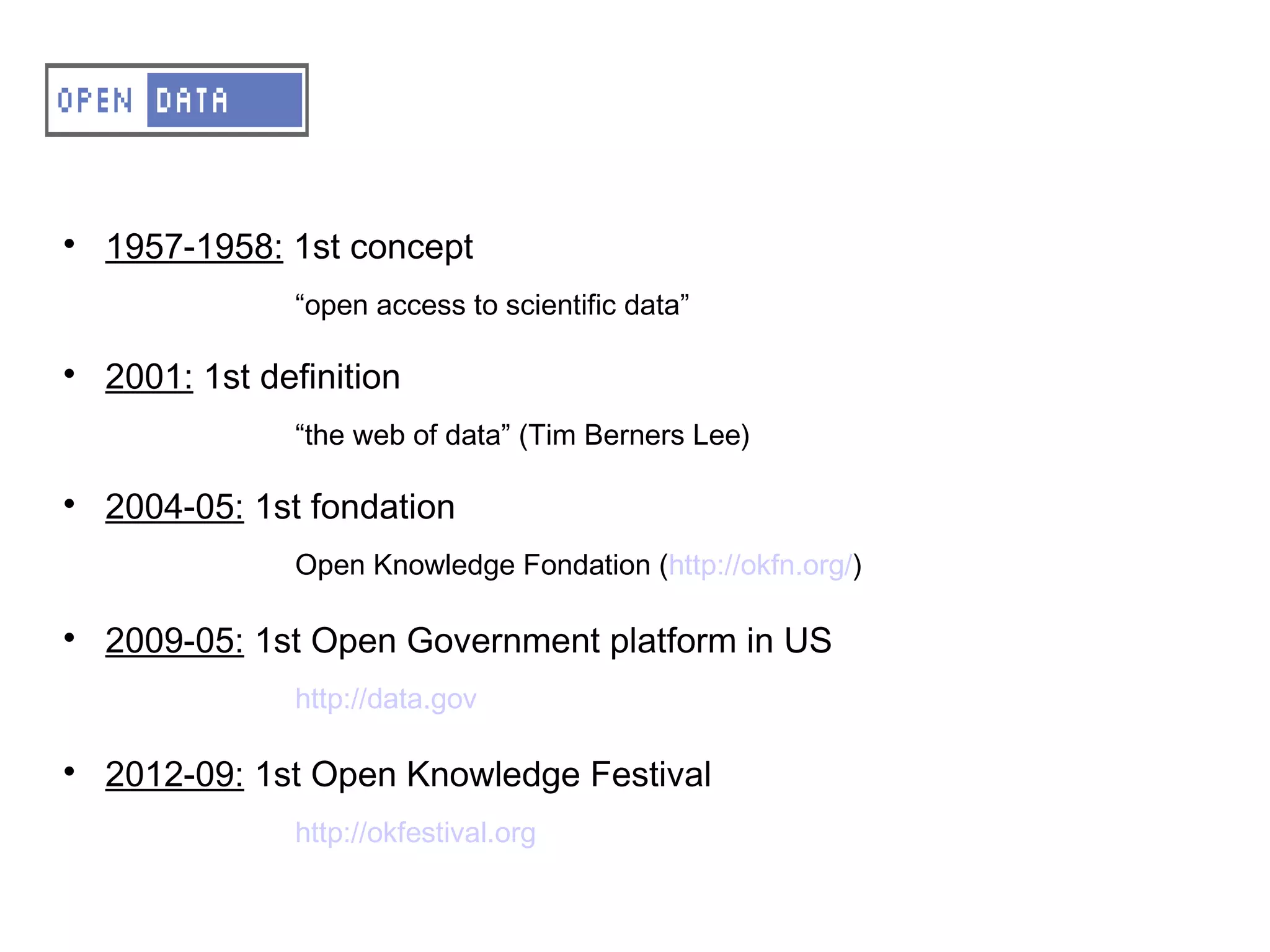 A – OD – Small history

    1957-1958: 1st concept
                “open access to scientific data”


    2001: 1st definition
                “the web of data” (Tim Berners Lee)


    2004-05: 1st fondation
                Open Knowledge Fondation (http://okfn.org/)


    2009-05: 1st Open Government platform in US
                http://data.gov


    2012-09: 1st Open Knowledge Festival
                http://okfestival.org
 