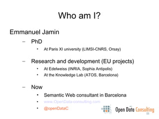 Who am I?
Emmanuel Jamin
   –   PhD
         •   At Paris XI university (LIMSI-CNRS, Orsay)


   –   Research and development (EU projects)
         •   At Edelweiss (INRIA, Sophia Antipolis)
         •   At the Knowledge Lab (ATOS, Barcelona)


   –   Now
         •   Semantic Web consultant in Barcelona
         •   www.OpenData-consulting.com
         •   @openDataC
 