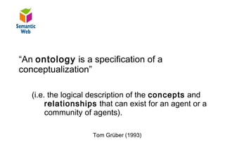 B–

“An ontology is a specification of a
conceptualization”

   (i.e. the logical description of the concepts and
        relationships that can exist for an agent or a
        community of agents).

                    Tom Grüber (1993)
 