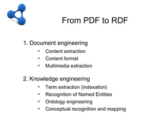 CFrom PDF to RDF
                  – OD + LD
From PDF to RDF
   1. Document engineering
        •   Content extraction
        •   Content format
        •   Multimedia extraction

   2. Knowledge engineering
        •   Term extraction (indexation)
        •   Recognition of Named Entities
        •   Ontology engineering
        •   Conceptual recognition and mapping
 