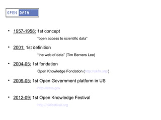 A – OD – Small history

    1957-1958: 1st concept
                “open access to scientific data”


    2001: 1st definition
                “the web of data” (Tim Berners Lee)


    2004-05: 1st fondation
                Open Knowledge Fondation (http://okfn.org/)


    2009-05: 1st Open Government platform in US
                http://data.gov


    2012-09: 1st Open Knowledge Festival
                http://okfestival.org
 